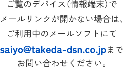 ご覧のデバイス（情報端末）でメールリンクが開かない場合は、ご利用中のメールソフトにてsaiyo@takeda-dsn.co.jpまでお問い合わせください。
