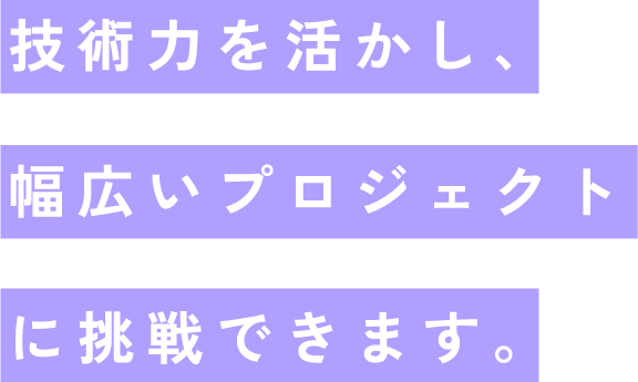 技術力を活かし、幅広いプロジェクトに挑戦できます。